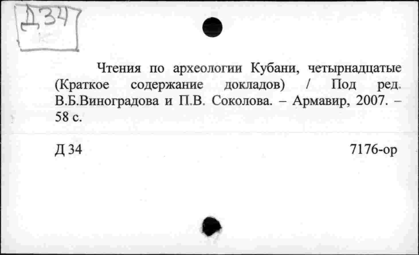 ﻿Чтения по археологии Кубани, четырнадцатые (Краткое содержание докладов) / Под ред. В.Б.Виноградова и П.В. Соколова. - Армавир, 2007. -58 с.
Д34
7176-ор